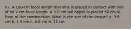 62. A 100-cm focal length thin lens is placed in contact with one of 66.7 cm focal length. A 3.0 cm tall object is placed 50 cm in front of the combination. What is the size of the image? a. 3.8 cm b. 1.9 cm c. 4.0 cm d. 12 cm