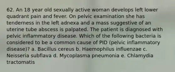 62. An 18 year old sexually active woman develops left lower quadrant pain and fever. On pelvic examination she has tenderness in the left adnexa and a mass suggestive of an uterine tube abscess is palpated. The patient is diagnosed with pelvic inflammatory disease. Which of the following bacteria is considered to be a common cause of PID (pelvic inflammatory disease)? a. Bacillus cereus b. Haemophilus influenzae c. Neisseria subflava d. Mycoplasma pneumonia e. Chlamydia tractomatis