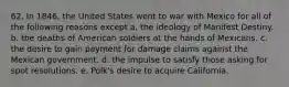 62. In 1846, the United States went to war with Mexico for all of the following reasons except a. the ideology of Manifest Destiny. b. the deaths of American soldiers at the hands of Mexicans. c. the desire to gain payment for damage claims against the Mexican government. d. the impulse to satisfy those asking for spot resolutions. e. Polk's desire to acquire California.