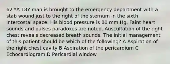 62 *A 18Y man is brought to the emergency department with a stab wound just to the right of the sternum in the sixth intercostal space. His blood pressure is 80 mm Hg. Faint heart sounds and pulses paradoxes are noted. Auscultation of the right chest reveals decreased breath sounds. The initial management of this patient should be which of the following? A Aspiration of the right chest cavity B Aspiration of the pericardium C Echocardiogram D Pericardial window