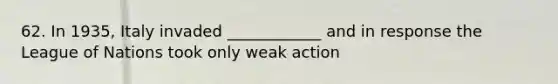 62. In 1935, Italy invaded ____________ and in response the League of Nations took only weak action