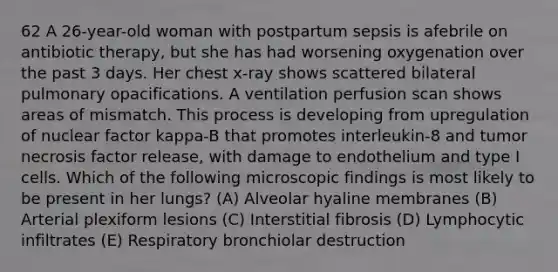 62 A 26-year-old woman with postpartum sepsis is afebrile on antibiotic therapy, but she has had worsening oxygenation over the past 3 days. Her chest x-ray shows scattered bilateral pulmonary opacifications. A ventilation perfusion scan shows areas of mismatch. This process is developing from upregulation of nuclear factor kappa-B that promotes interleukin-8 and tumor necrosis factor release, with damage to endothelium and type I cells. Which of the following microscopic findings is most likely to be present in her lungs? (A) Alveolar hyaline membranes (B) Arterial plexiform lesions (C) Interstitial fibrosis (D) Lymphocytic infiltrates (E) Respiratory bronchiolar destruction