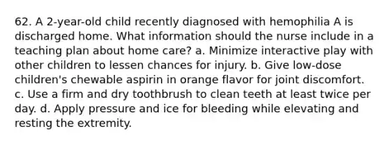 62. A 2-year-old child recently diagnosed with hemophilia A is discharged home. What information should the nurse include in a teaching plan about home care? a. Minimize interactive play with other children to lessen chances for injury. b. Give low-dose children's chewable aspirin in orange flavor for joint discomfort. c. Use a firm and dry toothbrush to clean teeth at least twice per day. d. Apply pressure and ice for bleeding while elevating and resting the extremity.