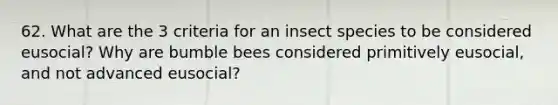 62. What are the 3 criteria for an insect species to be considered eusocial? Why are bumble bees considered primitively eusocial, and not advanced eusocial?