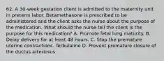 62. A 30-week gestation client is admitted to the maternity unit in preterm labor. Betamethasone is prescribed to be administered and the client asks the nurse about the purpose of the medication. What should the nurse tell the client is the purpose for this medication? A. Promote fetal lung maturity. B. Delay delivery for at least 48 hours. C. Stop the premature uterine contractions. Terbulaline D. Prevent premature closure of the ductus arteriosus