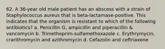 62. A 36-year old male patient has an abscess with a strain of Staphylococcus aureus that is beta-lactamase-positive. This indicates that the organism is resistant to which of the following antibiotics? a. Penicillin G, ampicillin and piperacillin & vancomycin b. Trimethoprim-sulfamethoxazole c. Erythrymycin, crarithromycin and azithromycin d. Cefazolin and ceftriaxone