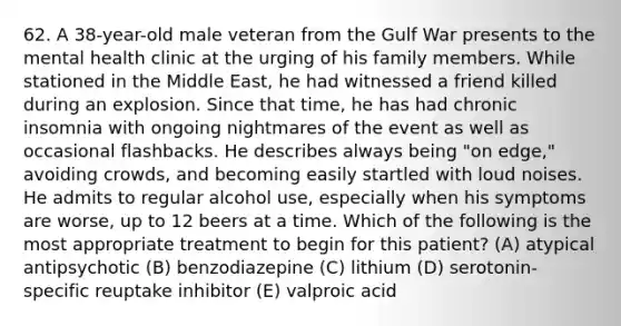 62. A 38-year-old male veteran from the Gulf War presents to the mental health clinic at the urging of his family members. While stationed in the Middle East, he had witnessed a friend killed during an explosion. Since that time, he has had chronic insomnia with ongoing nightmares of the event as well as occasional flashbacks. He describes always being "on edge," avoiding crowds, and becoming easily startled with loud noises. He admits to regular alcohol use, especially when his symptoms are worse, up to 12 beers at a time. Which of the following is the most appropriate treatment to begin for this patient? (A) atypical antipsychotic (B) benzodiazepine (C) lithium (D) serotonin-specific reuptake inhibitor (E) valproic acid