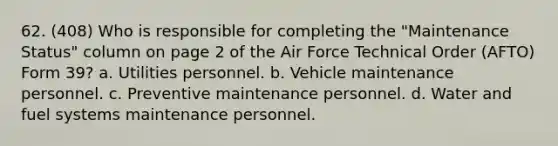 62. (408) Who is responsible for completing the "Maintenance Status" column on page 2 of the Air Force Technical Order (AFTO) Form 39? a. Utilities personnel. b. Vehicle maintenance personnel. c. Preventive maintenance personnel. d. Water and fuel systems maintenance personnel.