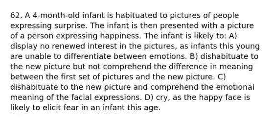 62. A 4-month-old infant is habituated to pictures of people expressing surprise. The infant is then presented with a picture of a person expressing happiness. The infant is likely to: A) display no renewed interest in the pictures, as infants this young are unable to differentiate between emotions. B) dishabituate to the new picture but not comprehend the difference in meaning between the first set of pictures and the new picture. C) dishabituate to the new picture and comprehend the emotional meaning of the facial expressions. D) cry, as the happy face is likely to elicit fear in an infant this age.