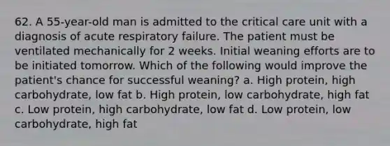 62. A 55-year-old man is admitted to the critical care unit with a diagnosis of acute respiratory failure. The patient must be ventilated mechanically for 2 weeks. Initial weaning efforts are to be initiated tomorrow. Which of the following would improve the patient's chance for successful weaning? a. High protein, high carbohydrate, low fat b. High protein, low carbohydrate, high fat c. Low protein, high carbohydrate, low fat d. Low protein, low carbohydrate, high fat