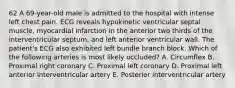 62 A 69-year-old male is admitted to the hospital with intense left chest pain. ECG reveals hypokinetic ventricular septal muscle, myocardial infarction in the anterior two thirds of the interventricular septum, and left anterior ventricular wall. The patient's ECG also exhibited left bundle branch block. Which of the following arteries is most likely occluded? A. Circumflex B. Proximal right coronary C. Proximal left coronary D. Proximal left anterior interventricular artery E. Posterior interventricular artery