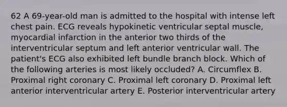 62 A 69-year-old man is admitted to the hospital with intense left chest pain. ECG reveals hypokinetic ventricular septal muscle, myocardial infarction in the anterior two thirds of the interventricular septum and left anterior ventricular wall. The patient's ECG also exhibited left bundle branch block. Which of the following arteries is most likely occluded? A. Circumflex B. Proximal right coronary C. Proximal left coronary D. Proximal left anterior interventricular artery E. Posterior interventricular artery