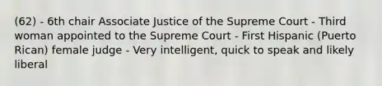 (62) - 6th chair Associate Justice of the Supreme Court - Third woman appointed to the Supreme Court - First Hispanic (Puerto Rican) female judge - Very intelligent, quick to speak and likely liberal