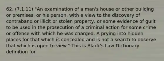 62. (7.1.11) "An examination of a man's house or other building or premises, or his person, with a view to the discovery of contraband or illicit or stolen property, or some evidence of guilt to be used in the prosecution of a criminal action for some crime or offense with which he was charged. A prying into hidden places for that which is concealed and is not a search to observe that which is open to view." This is Black's Law Dictionary definition for