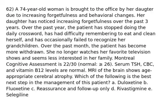 62) A 74-year-old woman is brought to the office by her daugter due to increasing forgetfulness and behavioral changes. Her daughter has noticed increasing forgetfulness over the past 3 years. Over the past year, the patient has stopped doing the daily crossword, has had difficulty remembering to eat and clean herself, and has occasionally failed to recognize her grandchildren. Over the past month, the patient has become more withdrawn. She no longer watches her favorite television shows and seems less interested in her family. Montreal Cognitive Assessment is 22/30 (normal: ≥ 26). Serum TSH, CBC, and vitamin B12 levels are normal. MRI of the brain shows age-appropriate cerebral atrophy. Which of the following is the best next step in the management of this patient? a. Duloxetine b. Fluoxetine c. Reassurance and follow-up only d. Rivastigmine e. Selegiline