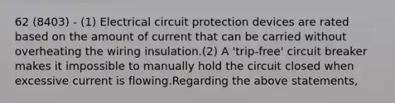 62 (8403) - (1) Electrical circuit protection devices are rated based on the amount of current that can be carried without overheating the wiring insulation.(2) A 'trip-free' circuit breaker makes it impossible to manually hold the circuit closed when excessive current is flowing.Regarding the above statements,