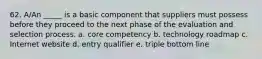 62. A/An _____ is a basic component that suppliers must possess before they proceed to the next phase of the evaluation and selection process.​ a. core competency b. technology roadmap c. Internet website d. entry qualifier e. triple bottom line