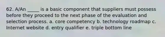 62. A/An _____ is a basic component that suppliers must possess before they proceed to the next phase of the evaluation and selection process.​ a. core competency b. technology roadmap c. Internet website d. entry qualifier e. triple bottom line