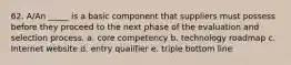 62. A/An _____ is a basic component that suppliers must possess before they proceed to the next phase of the evaluation and selection process. a. core competency b. technology roadmap c. Internet website d. entry qualifier e. triple bottom line