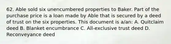 62. Able sold six unencumbered properties to Baker. Part of the purchase price is a loan made by Able that is secured by a deed of trust on the six properties. This document is a/an: A. Quitclaim deed B. Blanket encumbrance C. All-exclusive trust deed D. Reconveyance deed