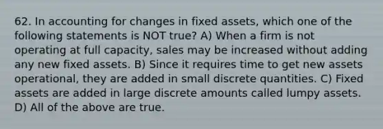 62. In accounting for changes in fixed assets, which one of the following statements is NOT true? A) When a firm is not operating at full capacity, sales may be increased without adding any new fixed assets. B) Since it requires time to get new assets operational, they are added in small discrete quantities. C) Fixed assets are added in large discrete amounts called lumpy assets. D) All of the above are true.