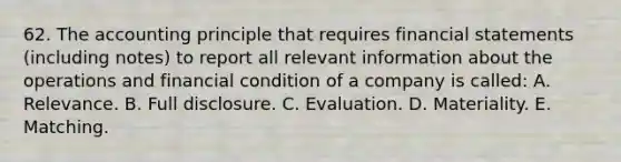 62. The accounting principle that requires financial statements (including notes) to report all relevant information about the operations and financial condition of a company is called: A. Relevance. B. Full disclosure. C. Evaluation. D. Materiality. E. Matching.