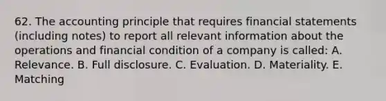 62. The accounting principle that requires financial statements (including notes) to report all relevant information about the operations and financial condition of a company is called: A. Relevance. B. Full disclosure. C. Evaluation. D. Materiality. E. Matching