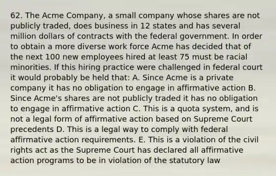 62. The Acme Company, a small company whose shares are not publicly traded, does business in 12 states and has several million dollars of contracts with the federal government. In order to obtain a more diverse work force Acme has decided that of the next 100 new employees hired at least 75 must be racial minorities. If this hiring practice were challenged in federal court it would probably be held that: A. Since Acme is a private company it has no obligation to engage in affirmative action B. Since Acme's shares are not publicly traded it has no obligation to engage in affirmative action C. This is a quota system, and is not a legal form of affirmative action based on Supreme Court precedents D. This is a legal way to comply with federal affirmative action requirements. E. This is a violation of the civil rights act as the Supreme Court has declared all affirmative action programs to be in violation of the statutory law