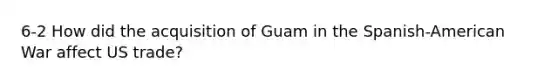 6-2 How did the acquisition of Guam in the Spanish-American War affect US trade?