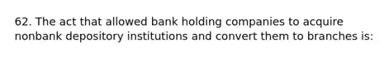 62. The act that allowed bank holding companies to acquire nonbank depository institutions and convert them to branches is: