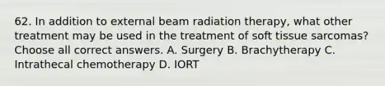 62. In addition to external beam radiation therapy, what other treatment may be used in the treatment of soft tissue sarcomas? Choose all correct answers. A. Surgery B. Brachytherapy C. Intrathecal chemotherapy D. IORT