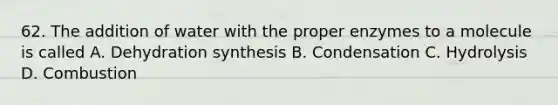 62. The addition of water with the proper enzymes to a molecule is called A. Dehydration synthesis B. Condensation C. Hydrolysis D. Combustion