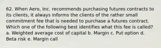 62. When Aero, Inc. recommends purchasing futures contracts to its clients, it always informs the clients of the rather small commitment fee that is needed to purchase a futures contract. Which one of the following best identifies what this fee is called? a. Weighted average cost of capital b. Margin c. Put option d. Beta risk e. Margin call