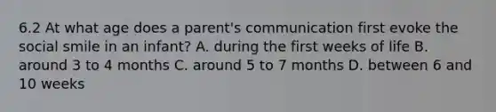 6.2 At what age does a parent's communication first evoke the social smile in an infant? A. during the first weeks of life B. around 3 to 4 months C. around 5 to 7 months D. between 6 and 10 weeks