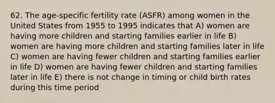 62. The age-specific fertility rate (ASFR) among women in the United States from 1955 to 1995 indicates that A) women are having more children and starting families earlier in life B) women are having more children and starting families later in life C) women are having fewer children and starting families earlier in life D) women are having fewer children and starting families later in life E) there is not change in timing or child birth rates during this time period