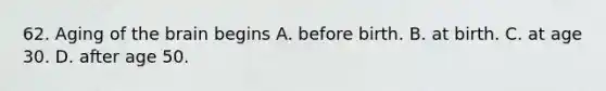 62. Aging of the brain begins A. before birth. B. at birth. C. at age 30. D. after age 50.