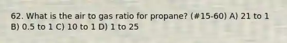 62. What is the air to gas ratio for propane? (#15-60) A) 21 to 1 B) 0.5 to 1 C) 10 to 1 D) 1 to 25