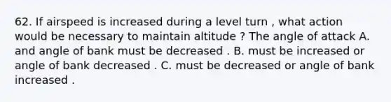 62. If airspeed is increased during a level turn , what action would be necessary to maintain altitude ? The angle of attack A. and angle of bank must be decreased . B. must be increased or angle of bank decreased . C. must be decreased or angle of bank increased .