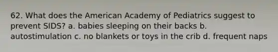 62. What does the American Academy of Pediatrics suggest to prevent SIDS? a. babies sleeping on their backs b. autostimulation c. no blankets or toys in the crib d. frequent naps