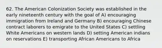 62. The American Colonization Society was established in the early nineteenth century with the goal of A) encouraging immigration from Ireland and Germany B) encouraging Chinese contract laborers to emigrate to the United States C) settling White Americans on western lands D) setting American indians on reservations E) transporting African Americans to Africa