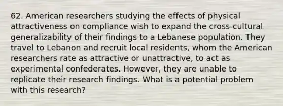 62. American researchers studying the effects of physical attractiveness on compliance wish to expand the cross-cultural generalizability of their findings to a Lebanese population. They travel to Lebanon and recruit local residents, whom the American researchers rate as attractive or unattractive, to act as experimental confederates. However, they are unable to replicate their research findings. What is a potential problem with this research?