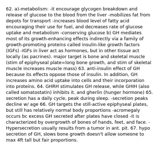 62. a)-metabolism: -it encourage glycogen breakdown and release of glucose to the blood from the liver -mobilizes fat from depots for transport -increases blood level of fatty acid encouraging their use for fuel, and decreases rate of glucose uptake and metabolism -conserving glucose b) GH mediates most of its growth-enhancing effects indirectly via a family of growth-promoting proteins called insulin-like growth factors (IGFs) -IGFs in liver act as hormones, but in other tissue act locally (as pacrines). major target is bone and skeletal muscle (stim of epiphyseal plate=long bone growth, and stim of skeletal muscle increases muscle mass) 63. anti-insulin effect of GH because its effects oppose those of insulin. In addition, GH increases amino acid uptake into cells and their incorporation into proteins. 64. GHRH stimulates GH release, while GHIH (also called somatostatin) inhibits it. and gherlin (hunger hormone) 65. secretion has a daily cycle, peak during sleep. -secretion peaks decline w/ age 66. GH targets the still-active epiphyseal plates, but still has relatively normal body proportions -acromegaly occurs bc excess GH secreted after plates have closed -it is characterized by overgrowth of bones of hands, feet, and face. -Hypersecretion usually results from a tumor in ant. pit. 67. hypo secretion of GH, slows bone growth doesn't allow someone to max 4ft tall but fair proportions.