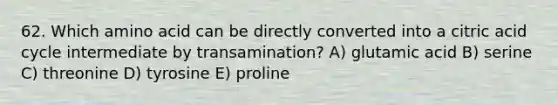 62. Which amino acid can be directly converted into a citric acid cycle intermediate by transamination? A) glutamic acid B) serine C) threonine D) tyrosine E) proline