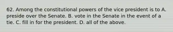 62. Among the constitutional powers of the vice president is to A. preside over the Senate. B. vote in the Senate in the event of a tie. C. fill in for the president. D. all of the above.