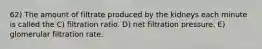 62) The amount of filtrate produced by the kidneys each minute is called the C) filtration ratio. D) net filtration pressure. E) glomerular filtration rate.