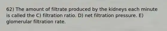 62) The amount of filtrate produced by the kidneys each minute is called the C) filtration ratio. D) net filtration pressure. E) glomerular filtration rate.