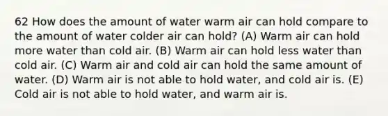 62 How does the amount of water warm air can hold compare to the amount of water colder air can hold? (A) Warm air can hold more water than cold air. (B) Warm air can hold less water than cold air. (C) Warm air and cold air can hold the same amount of water. (D) Warm air is not able to hold water, and cold air is. (E) Cold air is not able to hold water, and warm air is.