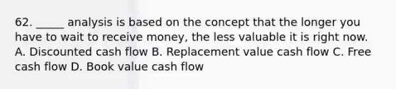 62. _____ analysis is based on the concept that the longer you have to wait to receive money, the less valuable it is right now. A. Discounted cash flow B. Replacement value cash flow C. Free cash flow D. Book value cash flow