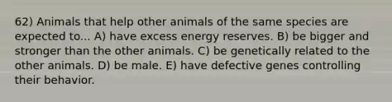 62) Animals that help other animals of the same species are expected to... A) have excess energy reserves. B) be bigger and stronger than the other animals. C) be genetically related to the other animals. D) be male. E) have defective genes controlling their behavior.