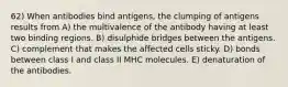 62) When antibodies bind antigens, the clumping of antigens results from A) the multivalence of the antibody having at least two binding regions. B) disulphide bridges between the antigens. C) complement that makes the affected cells sticky. D) bonds between class I and class II MHC molecules. E) denaturation of the antibodies.